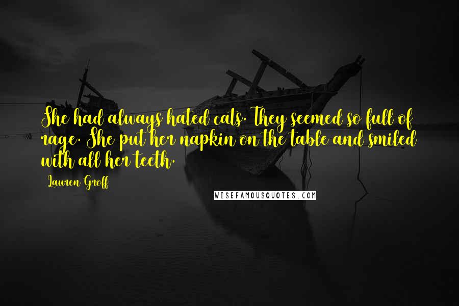 Lauren Groff Quotes: She had always hated cats. They seemed so full of rage. She put her napkin on the table and smiled with all her teeth.