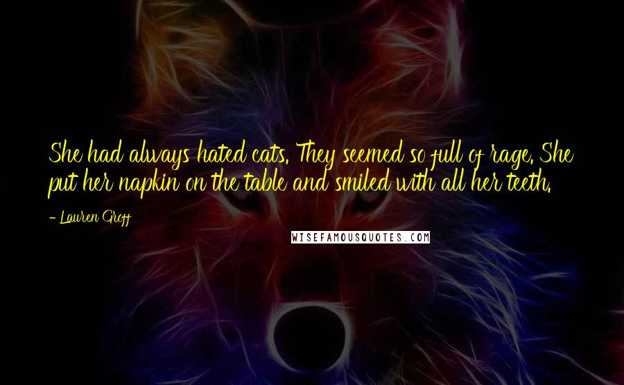 Lauren Groff Quotes: She had always hated cats. They seemed so full of rage. She put her napkin on the table and smiled with all her teeth.