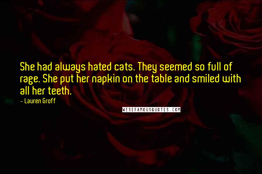 Lauren Groff Quotes: She had always hated cats. They seemed so full of rage. She put her napkin on the table and smiled with all her teeth.