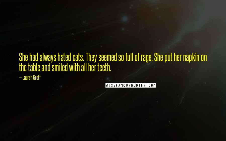 Lauren Groff Quotes: She had always hated cats. They seemed so full of rage. She put her napkin on the table and smiled with all her teeth.