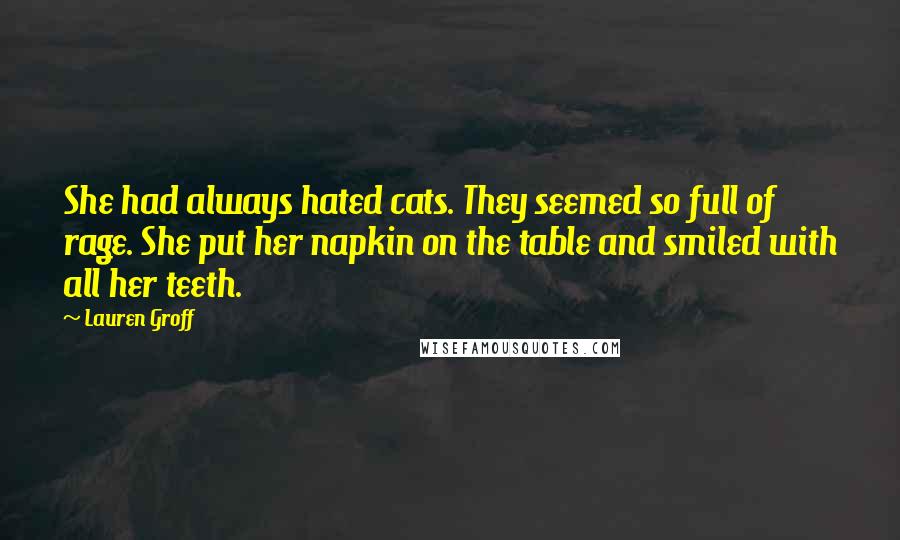 Lauren Groff Quotes: She had always hated cats. They seemed so full of rage. She put her napkin on the table and smiled with all her teeth.