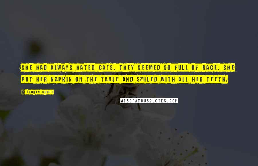 Lauren Groff Quotes: She had always hated cats. They seemed so full of rage. She put her napkin on the table and smiled with all her teeth.