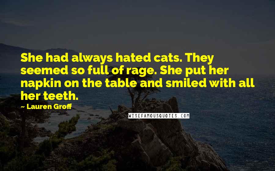 Lauren Groff Quotes: She had always hated cats. They seemed so full of rage. She put her napkin on the table and smiled with all her teeth.