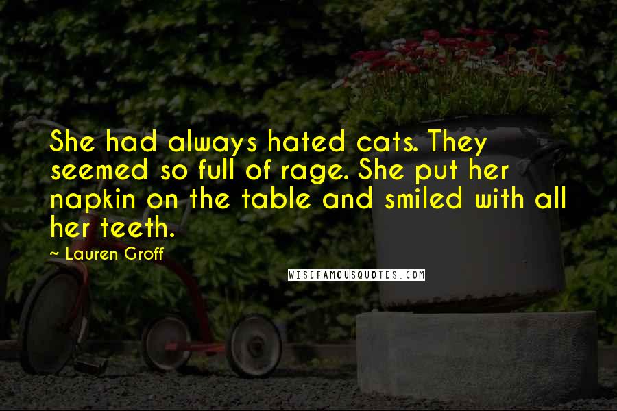 Lauren Groff Quotes: She had always hated cats. They seemed so full of rage. She put her napkin on the table and smiled with all her teeth.