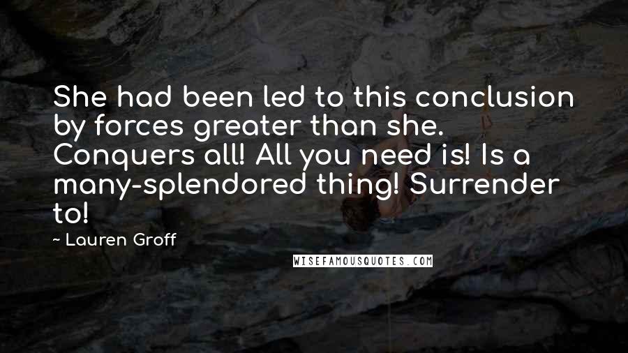 Lauren Groff Quotes: She had been led to this conclusion by forces greater than she. Conquers all! All you need is! Is a many-splendored thing! Surrender to!