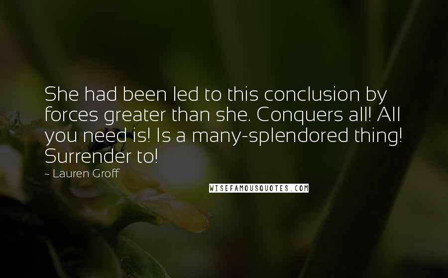 Lauren Groff Quotes: She had been led to this conclusion by forces greater than she. Conquers all! All you need is! Is a many-splendored thing! Surrender to!