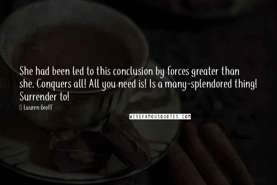 Lauren Groff Quotes: She had been led to this conclusion by forces greater than she. Conquers all! All you need is! Is a many-splendored thing! Surrender to!