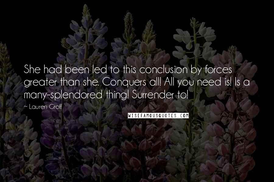 Lauren Groff Quotes: She had been led to this conclusion by forces greater than she. Conquers all! All you need is! Is a many-splendored thing! Surrender to!