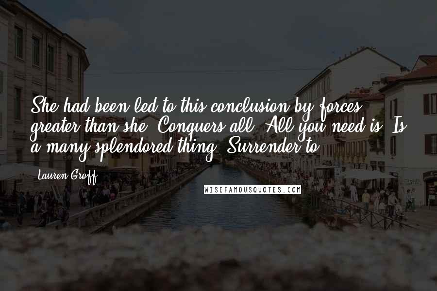 Lauren Groff Quotes: She had been led to this conclusion by forces greater than she. Conquers all! All you need is! Is a many-splendored thing! Surrender to!