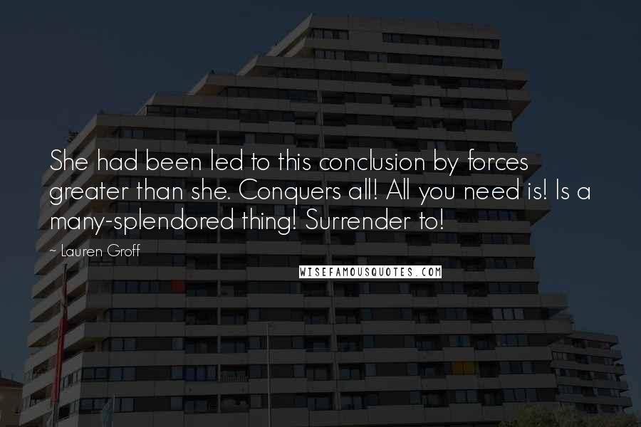Lauren Groff Quotes: She had been led to this conclusion by forces greater than she. Conquers all! All you need is! Is a many-splendored thing! Surrender to!