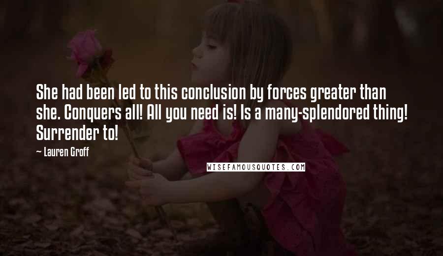 Lauren Groff Quotes: She had been led to this conclusion by forces greater than she. Conquers all! All you need is! Is a many-splendored thing! Surrender to!