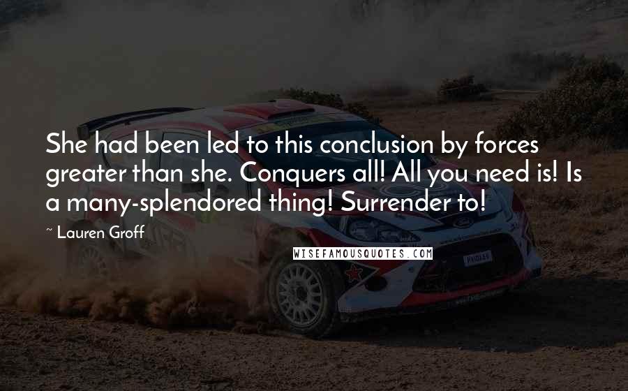 Lauren Groff Quotes: She had been led to this conclusion by forces greater than she. Conquers all! All you need is! Is a many-splendored thing! Surrender to!