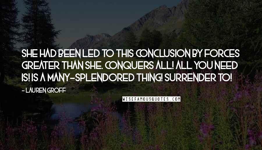 Lauren Groff Quotes: She had been led to this conclusion by forces greater than she. Conquers all! All you need is! Is a many-splendored thing! Surrender to!