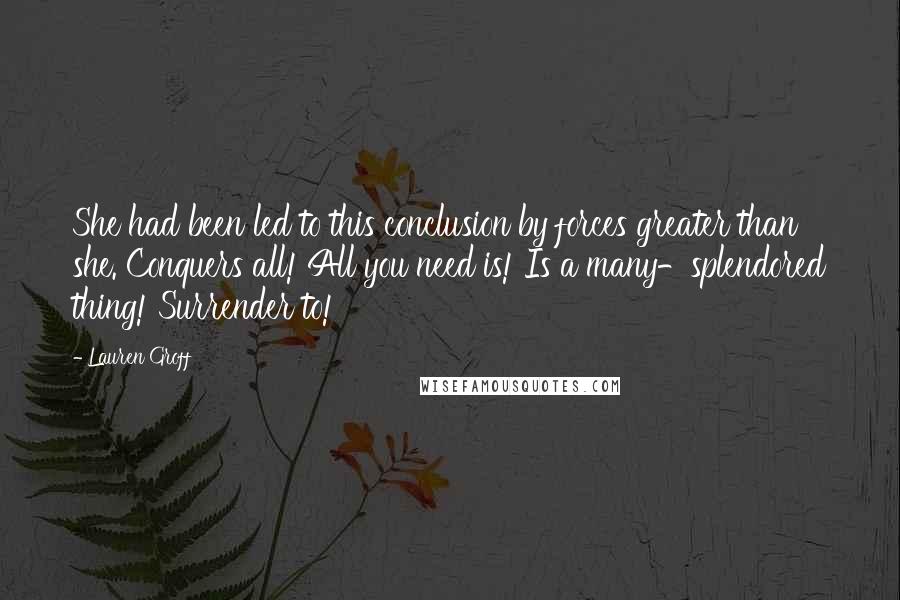 Lauren Groff Quotes: She had been led to this conclusion by forces greater than she. Conquers all! All you need is! Is a many-splendored thing! Surrender to!