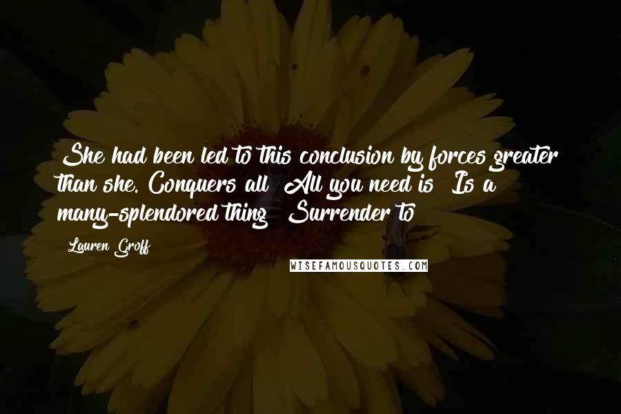 Lauren Groff Quotes: She had been led to this conclusion by forces greater than she. Conquers all! All you need is! Is a many-splendored thing! Surrender to!