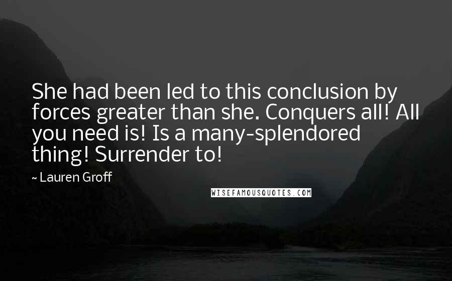 Lauren Groff Quotes: She had been led to this conclusion by forces greater than she. Conquers all! All you need is! Is a many-splendored thing! Surrender to!