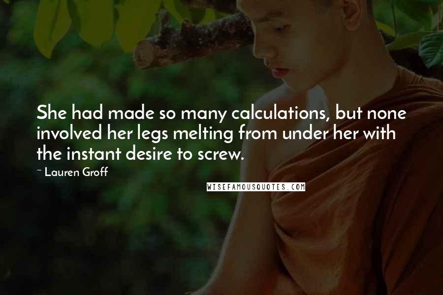 Lauren Groff Quotes: She had made so many calculations, but none involved her legs melting from under her with the instant desire to screw.