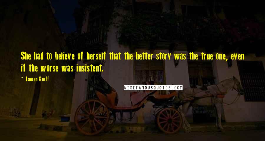 Lauren Groff Quotes: She had to believe of herself that the better story was the true one, even if the worse was insistent.