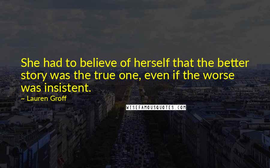 Lauren Groff Quotes: She had to believe of herself that the better story was the true one, even if the worse was insistent.