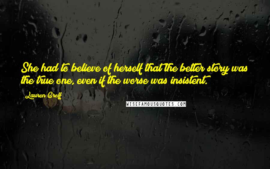 Lauren Groff Quotes: She had to believe of herself that the better story was the true one, even if the worse was insistent.