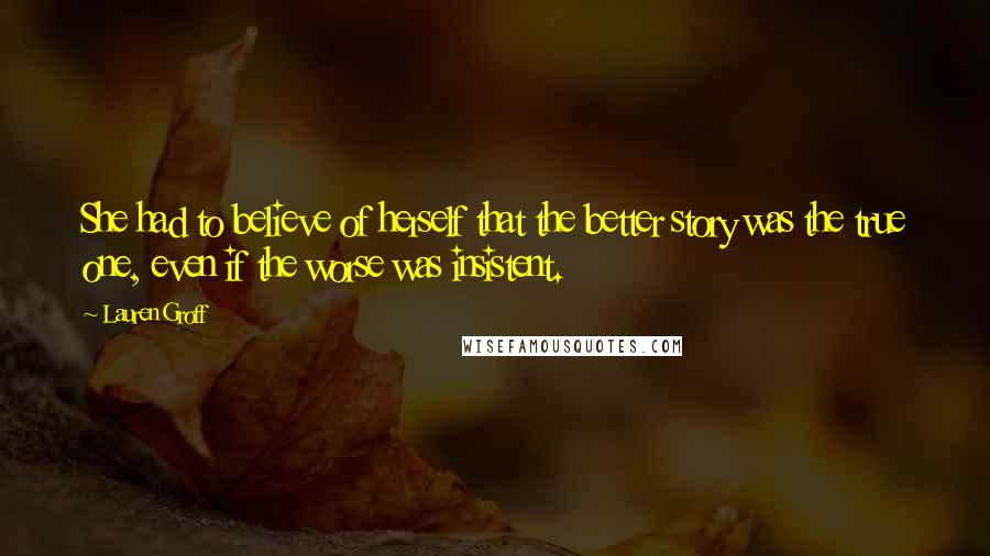 Lauren Groff Quotes: She had to believe of herself that the better story was the true one, even if the worse was insistent.