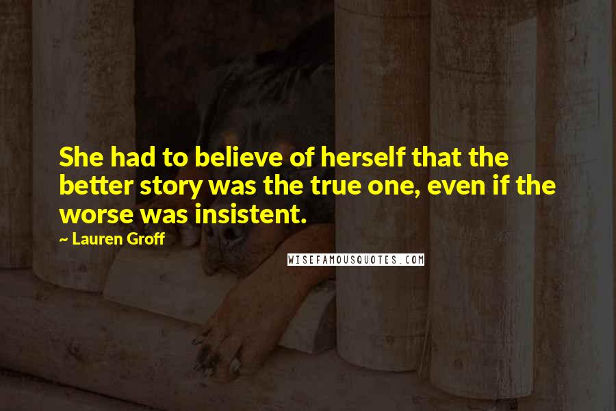 Lauren Groff Quotes: She had to believe of herself that the better story was the true one, even if the worse was insistent.