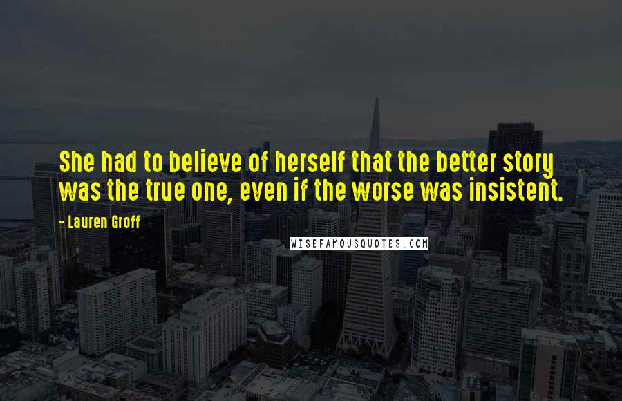 Lauren Groff Quotes: She had to believe of herself that the better story was the true one, even if the worse was insistent.