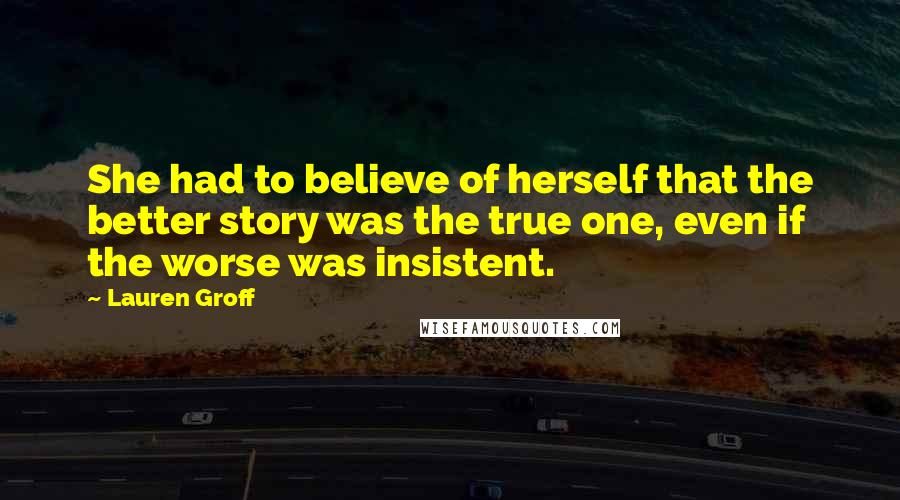 Lauren Groff Quotes: She had to believe of herself that the better story was the true one, even if the worse was insistent.