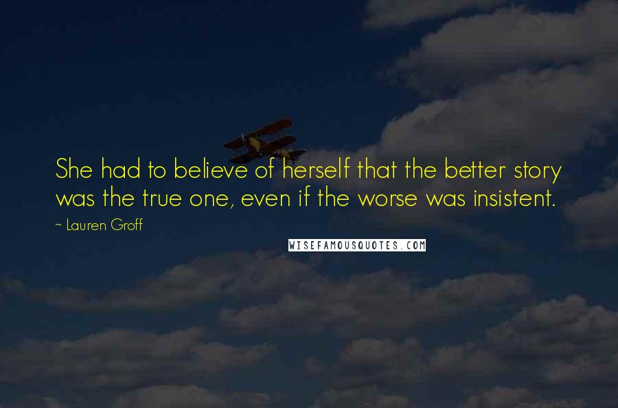 Lauren Groff Quotes: She had to believe of herself that the better story was the true one, even if the worse was insistent.