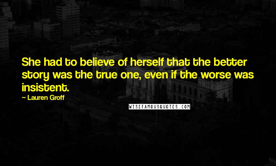 Lauren Groff Quotes: She had to believe of herself that the better story was the true one, even if the worse was insistent.