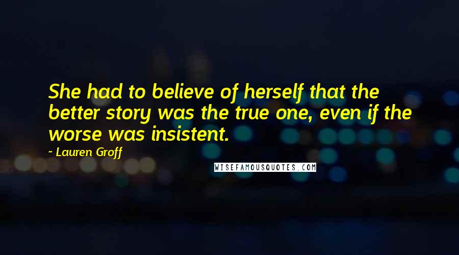 Lauren Groff Quotes: She had to believe of herself that the better story was the true one, even if the worse was insistent.