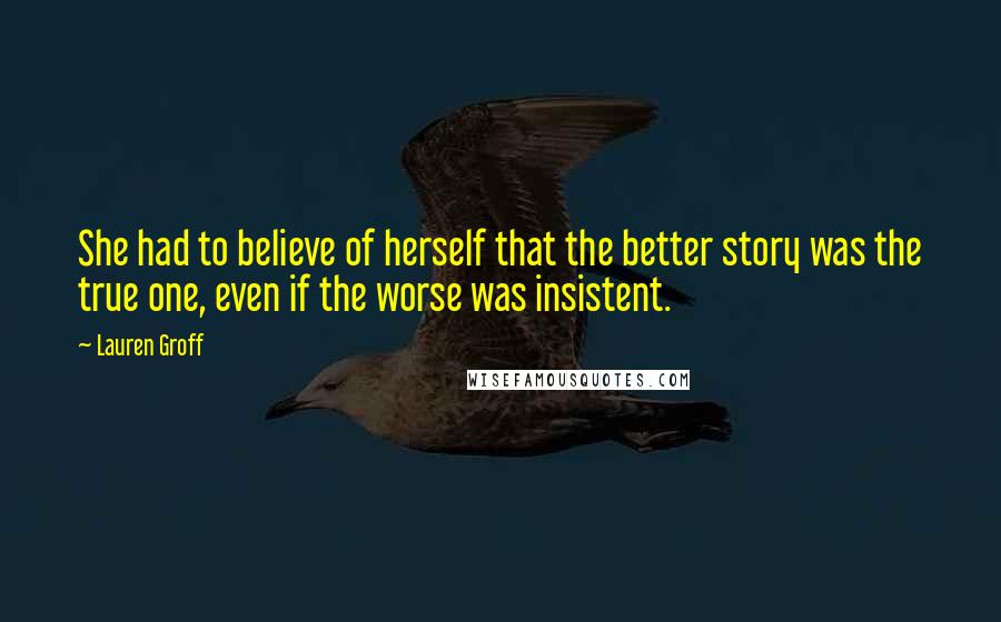 Lauren Groff Quotes: She had to believe of herself that the better story was the true one, even if the worse was insistent.