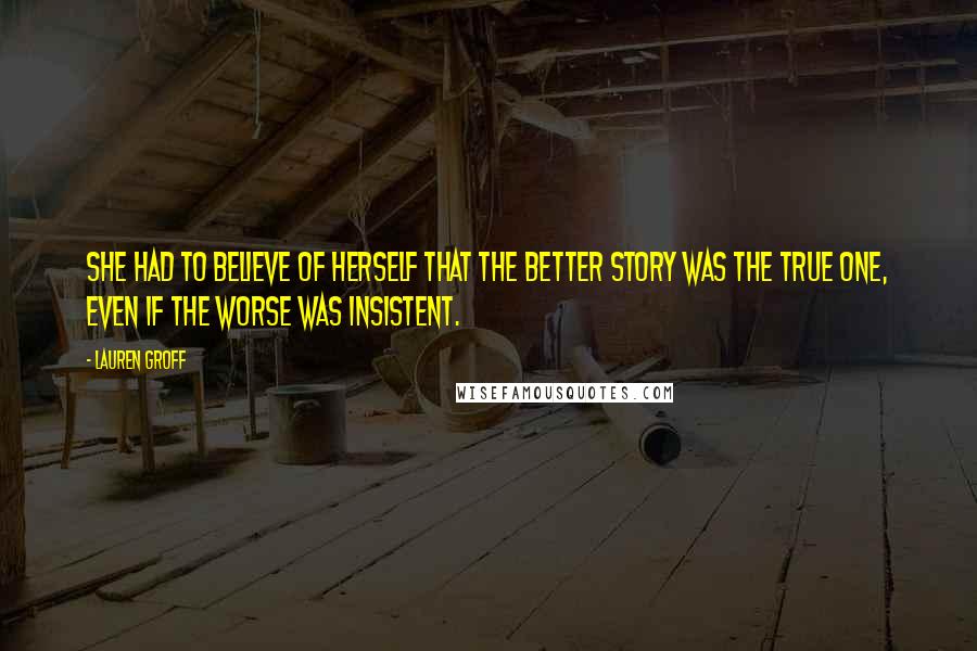 Lauren Groff Quotes: She had to believe of herself that the better story was the true one, even if the worse was insistent.