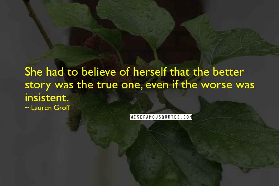 Lauren Groff Quotes: She had to believe of herself that the better story was the true one, even if the worse was insistent.