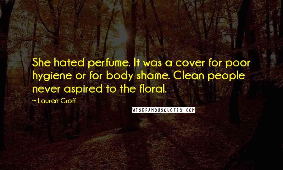 Lauren Groff Quotes: She hated perfume. It was a cover for poor hygiene or for body shame. Clean people never aspired to the floral.