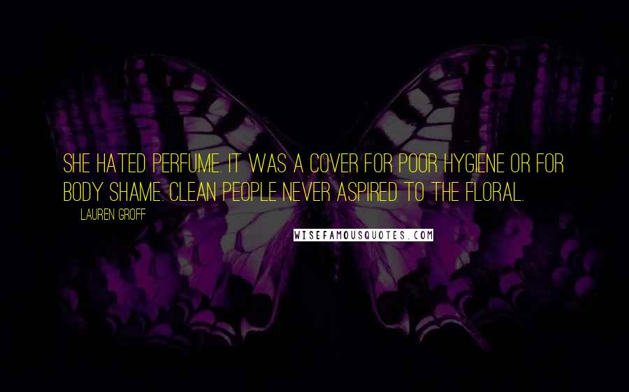 Lauren Groff Quotes: She hated perfume. It was a cover for poor hygiene or for body shame. Clean people never aspired to the floral.
