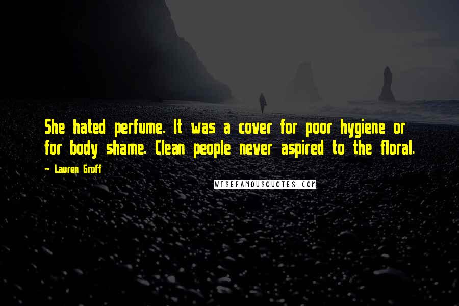 Lauren Groff Quotes: She hated perfume. It was a cover for poor hygiene or for body shame. Clean people never aspired to the floral.