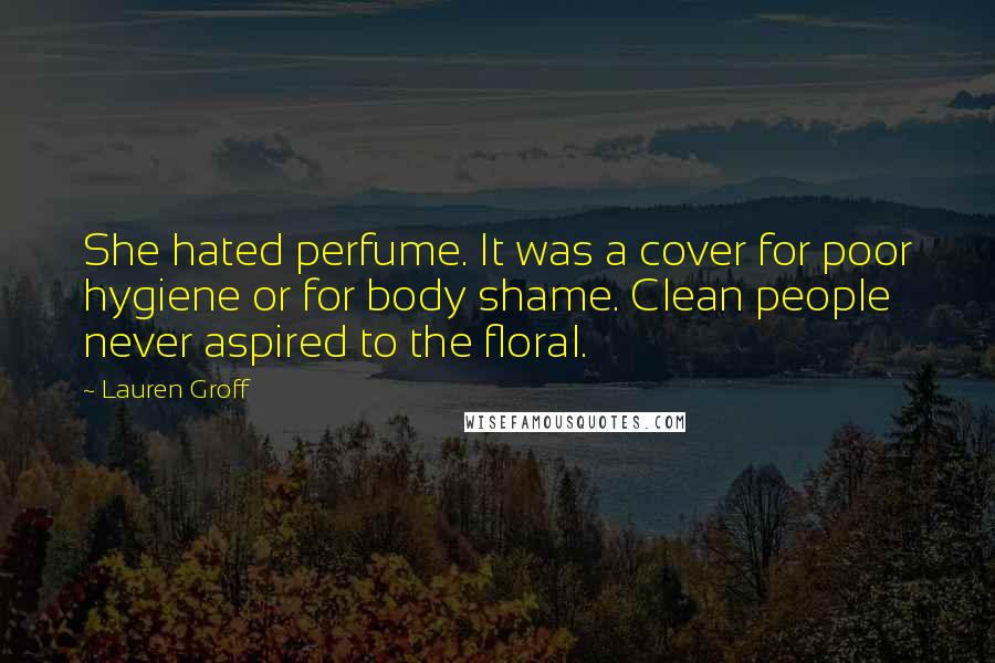 Lauren Groff Quotes: She hated perfume. It was a cover for poor hygiene or for body shame. Clean people never aspired to the floral.