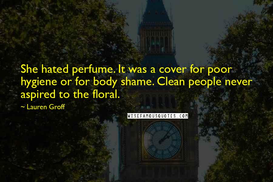 Lauren Groff Quotes: She hated perfume. It was a cover for poor hygiene or for body shame. Clean people never aspired to the floral.