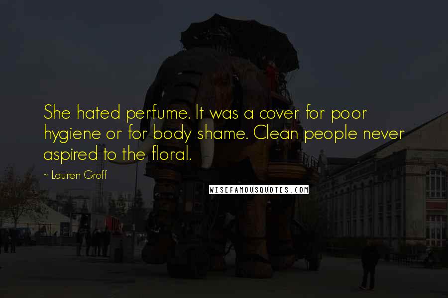 Lauren Groff Quotes: She hated perfume. It was a cover for poor hygiene or for body shame. Clean people never aspired to the floral.