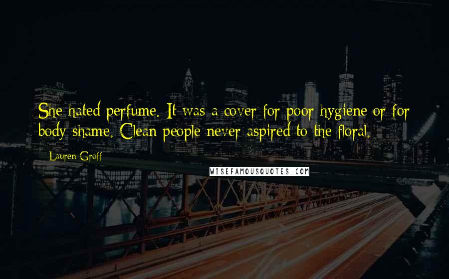 Lauren Groff Quotes: She hated perfume. It was a cover for poor hygiene or for body shame. Clean people never aspired to the floral.
