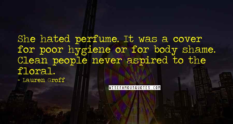 Lauren Groff Quotes: She hated perfume. It was a cover for poor hygiene or for body shame. Clean people never aspired to the floral.