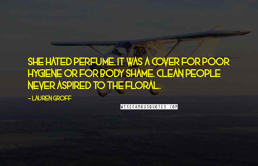 Lauren Groff Quotes: She hated perfume. It was a cover for poor hygiene or for body shame. Clean people never aspired to the floral.
