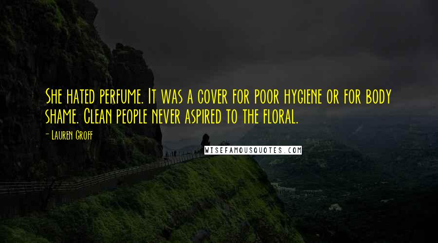 Lauren Groff Quotes: She hated perfume. It was a cover for poor hygiene or for body shame. Clean people never aspired to the floral.