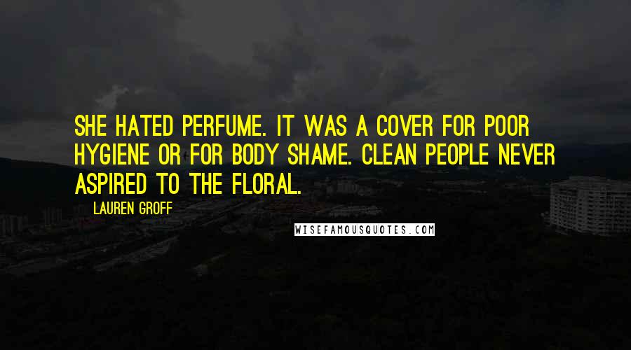 Lauren Groff Quotes: She hated perfume. It was a cover for poor hygiene or for body shame. Clean people never aspired to the floral.
