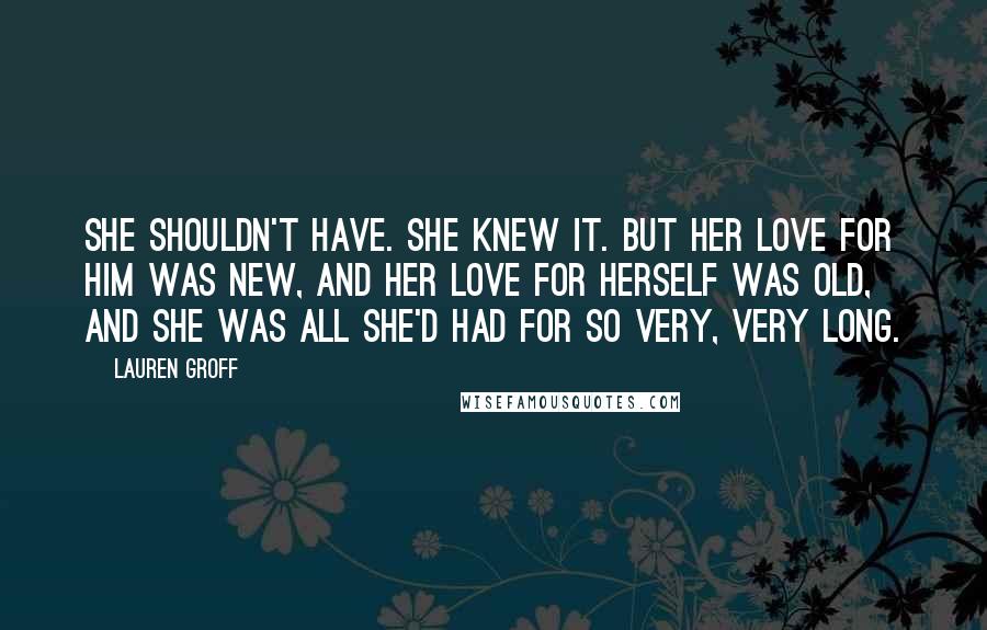 Lauren Groff Quotes: She shouldn't have. She knew it. But her love for him was new, and her love for herself was old, and she was all she'd had for so very, very long.