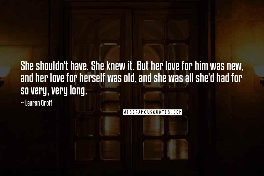 Lauren Groff Quotes: She shouldn't have. She knew it. But her love for him was new, and her love for herself was old, and she was all she'd had for so very, very long.