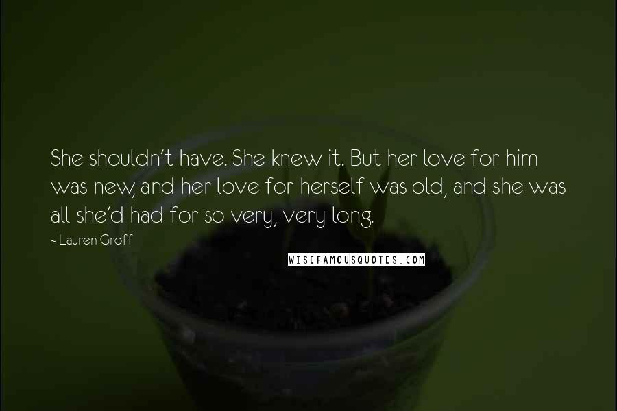 Lauren Groff Quotes: She shouldn't have. She knew it. But her love for him was new, and her love for herself was old, and she was all she'd had for so very, very long.