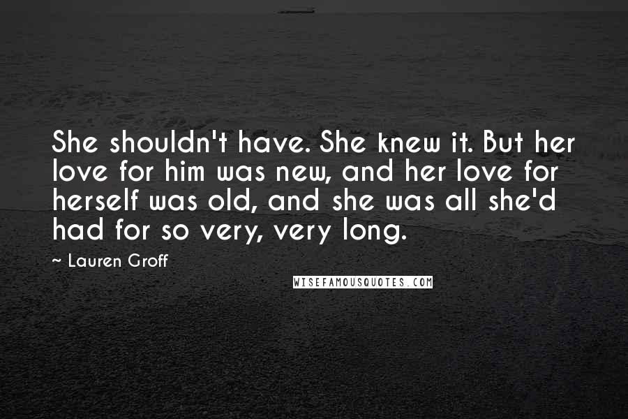 Lauren Groff Quotes: She shouldn't have. She knew it. But her love for him was new, and her love for herself was old, and she was all she'd had for so very, very long.