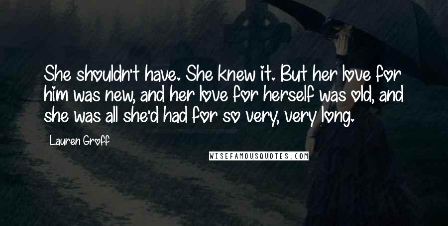Lauren Groff Quotes: She shouldn't have. She knew it. But her love for him was new, and her love for herself was old, and she was all she'd had for so very, very long.